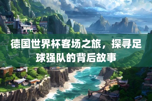 德国世界杯客场之旅，探寻足球强队的背后故事