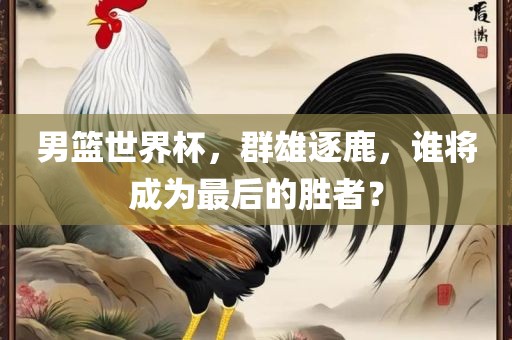 男篮世界杯，群雄逐鹿，谁将成为最后的胜者？