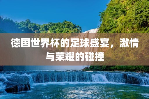 德国世界杯的足球盛宴，激情与荣耀的碰撞