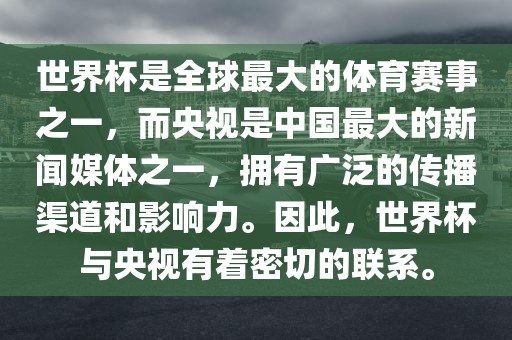 世界杯是全球最大的体育赛事之一，而央视是中国最大的新闻媒体之一，拥有广泛的传播渠道和影响力。因此，世界杯与央视有着密切的联系。