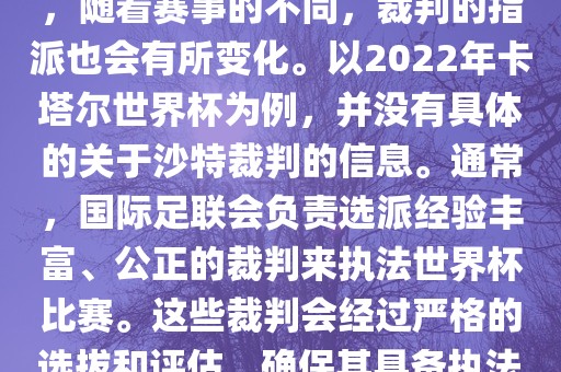 关于世界杯中的沙特裁判信息，随着赛事的不同，裁判的指派也会有所变化。以2022年卡塔尔世界杯为例，并没有具体的关于沙特裁判的信息。通常，国际足联会负责选派经验丰富、公正的裁判来执法世界杯比赛。这些裁判会经过严格的选拔和评估，确保其具备执法大型赛事的资质和能力。
