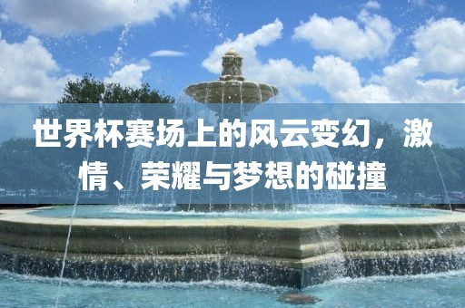 世界杯赛场上的风云变幻，激情、荣耀与梦想的碰撞
