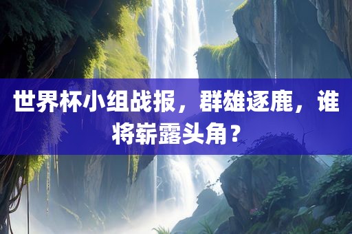 世界杯小组战报，群雄逐鹿，谁将崭露头角？