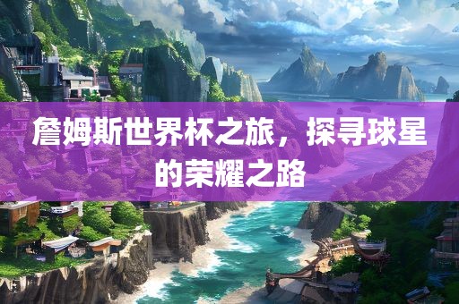 詹姆斯世界杯之旅，探寻球星的荣耀之路
