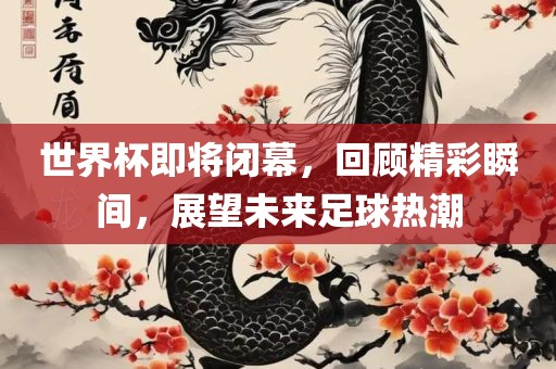 世界杯即将闭幕，回顾精彩瞬间，展望未来足球热潮