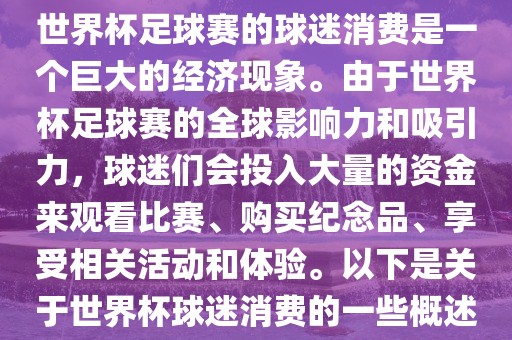世界杯足球赛的球迷消费是一个巨大的经济现象。由于世界杯足球赛的全球影响力和吸引力，球迷们会投入大量的资金来观看比赛、购买纪念品、享受相关活动和体验。以下是关于世界杯球迷消费的一些概述