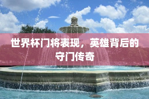 世界杯门将表现，英雄背后的守门传奇