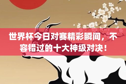 世界杯今日对赛精彩瞬间，不容错过的十大神级对决！