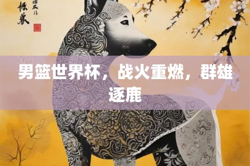 男篮世界杯，战火重燃，群雄逐鹿