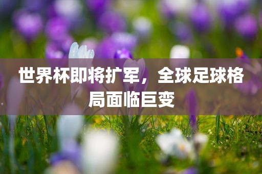 世界杯即将扩军，全球足球格局面临巨变