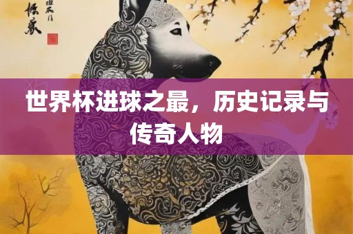 世界杯进球之最，历史记录与传奇人物