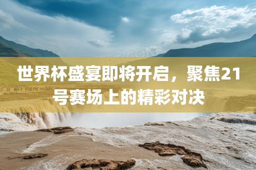 世界杯盛宴即将开启，聚焦21号赛场上的精彩对决