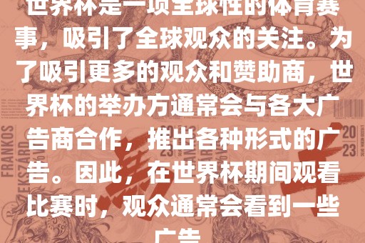世界杯是一项全球性的体育赛事，吸引了全球观众的关注。为了吸引更多的观众和赞助商，世界杯的举办方通常会与各大广告商合作，推出各种形式的广告。因此，在世界杯期间观看比赛时，观众通常会看到一些广告。