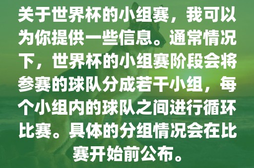关于世界杯的小组赛，我可以为你提供一些信息。通常情况下，世界杯的小组赛阶段会将参赛的球队分成若干小组，每个小组内的球队之间进行循环比赛。具体的分组情况会在比赛开始前公布。