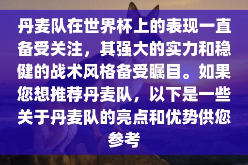 丹麦队在世界杯上的表现一直备受关注，其强大的实力和稳健的战术风格备受瞩目。如果您想推荐丹麦队，以下是一些关于丹麦队的亮点和优势供您参考