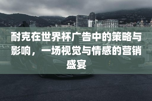 耐克在世界杯广告中的策略与影响，一场视觉与情感的营销盛宴