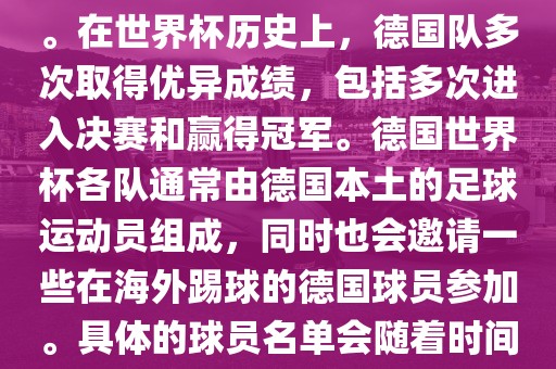 德国队在世界杯上的队伍是由德国足协管理和组织的国家队。在世界杯历史上，德国队多次取得优异成绩，包括多次进入决赛和赢得冠军。德国世界杯各队通常由德国本土的足球运动员组成，同时也会邀请一些在海外踢球的德国球员参加。具体的球员名单会随着时间的变化而不同，因此无法提供具体的各队名单。