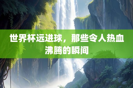 世界杯远进球，那些令人热血沸腾的瞬间