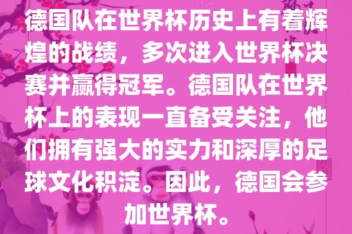 德国队在世界杯历史上有着辉煌的战绩，多次进入世界杯决赛并赢得冠军。德国队在世界杯上的表现一直备受关注，他们拥有强大的实力和深厚的足球文化积淀。因此，德国会参加世界杯。