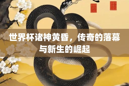 世界杯诸神黄昏，传奇的落幕与新生的崛起