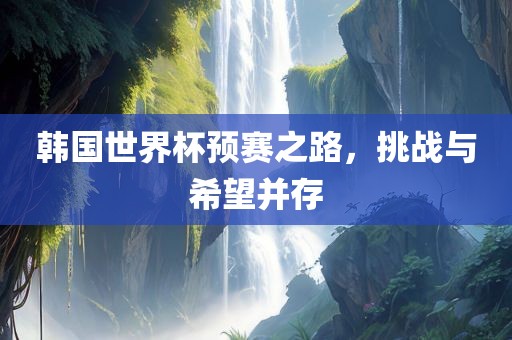 韩国世界杯预赛之路，挑战与希望并存