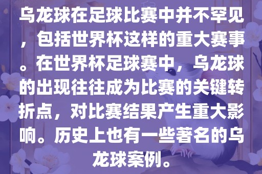 乌龙球在足球比赛中并不罕见，包括世界杯这样的重大赛事。在世界杯足球赛中，乌龙球的出现往往成为比赛的关键转折点，对比赛结果产生重大影响。历史上也有一些著名的乌龙球案例。