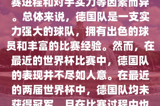 德国队在世界杯中的形势因比赛进程和对手实力等因素而异。总体来说，德国队是一支实力强大的球队，拥有出色的球员和丰富的比赛经验。然而，在最近的世界杯比赛中，德国队的表现并不尽如人意。在最近的两届世界杯中，德国队均未获得冠军，且在比赛过程中也遇到了一些挑战和困难。