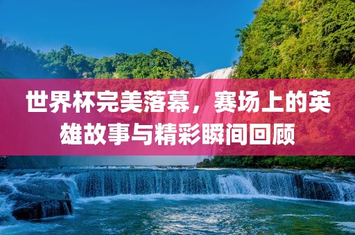 世界杯完美落幕，赛场上的英雄故事与精彩瞬间回顾