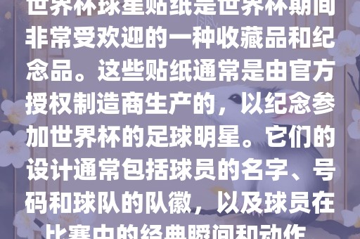 世界杯球星贴纸是世界杯期间非常受欢迎的一种收藏品和纪念品。这些贴纸通常是由官方授权制造商生产的，以纪念参加世界杯的足球明星。它们的设计通常包括球员的名字、号码和球队的队徽，以及球员在比赛中的经典瞬间和动作。
