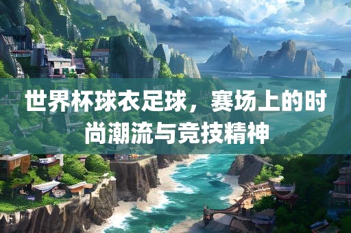 世界杯球衣足球，赛场上的时尚潮流与竞技精神
