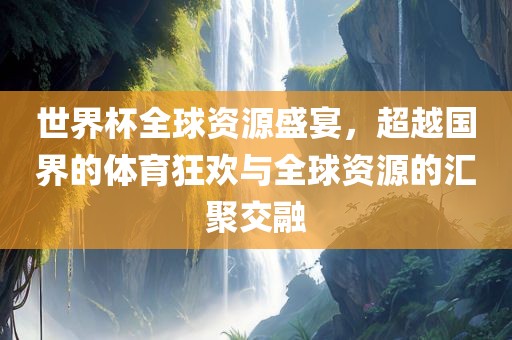 世界杯全球资源盛宴，超越国界的体育狂欢与全球资源的汇聚交融
