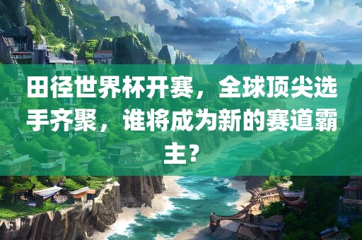田径世界杯开赛，全球顶尖选手齐聚，谁将成为新的赛道霸主？