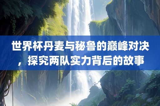 世界杯丹麦与秘鲁的巅峰对决，探究两队实力背后的故事
