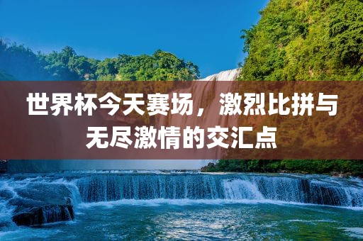 世界杯今天赛场，激烈比拼与无尽激情的交汇点