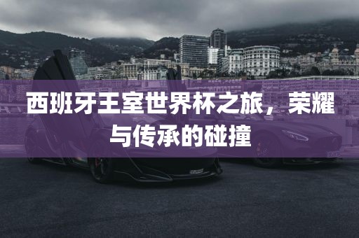 西班牙王室世界杯之旅，荣耀与传承的碰撞