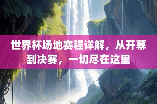 世界杯场地赛程详解，从开幕到决赛，一切尽在这里