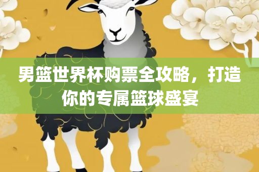 男篮世界杯购票全攻略，打造你的专属篮球盛宴