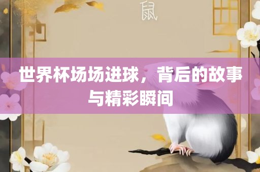 世界杯场场进球，背后的故事与精彩瞬间