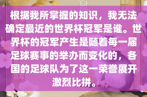 根据我所掌握的知识，我无法确定最近的世界杯冠军是谁。世界杯的冠军产生是随着每一届足球赛事的举办而变化的，各国的足球队为了这一荣誉展开激烈比拼。
