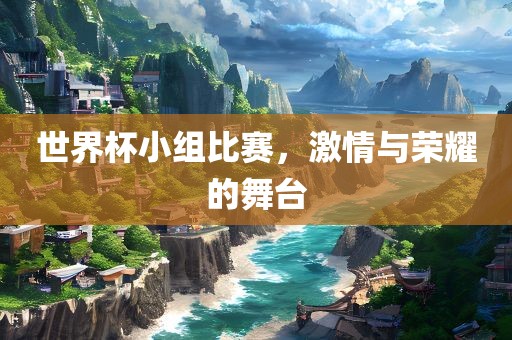 世界杯小组比赛，激情与荣耀的舞台