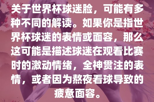 关于世界杯球迷脸，可能有多种不同的解读。如果你是指世界杯球迷的表情或面容，那么这可能是描述球迷在观看比赛时的激动情绪，全神贯注的表情，或者因为熬夜看球导致的疲惫面容。