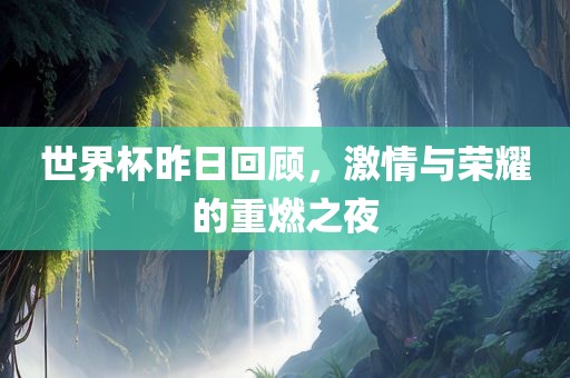 世界杯昨日回顾，激情与荣耀的重燃之夜