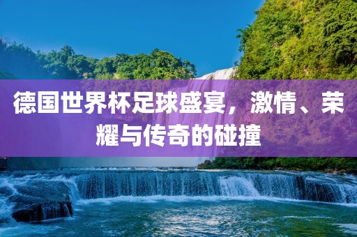 德国世界杯足球盛宴，激情、荣耀与传奇的碰撞