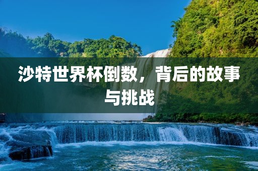 沙特世界杯倒数，背后的故事与挑战