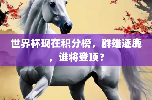 世界杯现在积分榜，群雄逐鹿，谁将登顶？