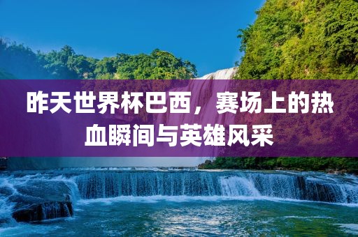昨天世界杯巴西，赛场上的热血瞬间与英雄风采