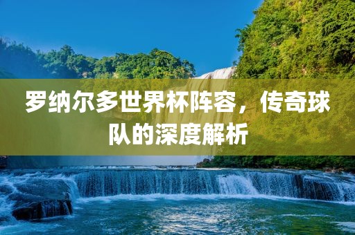 罗纳尔多世界杯阵容，传奇球队的深度解析