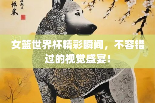 女篮世界杯精彩瞬间，不容错过的视觉盛宴！
