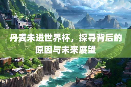 丹麦未进世界杯，探寻背后的原因与未来展望