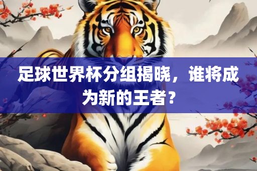 足球世界杯分组揭晓，谁将成为新的王者？